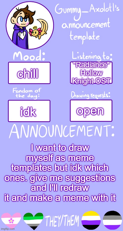 Gummy's Announcement Template 2 | chill; "Radiance" Hollow Knight OST; open; idk; I want to draw myself as meme templates but idk which ones. give me suggestions and I'll redraw it and make a meme with it | image tagged in gummy's announcement template 2 | made w/ Imgflip meme maker