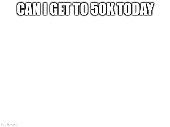 Blank White Template | CAN I GET TO 50K TODAY | image tagged in blank white template | made w/ Imgflip meme maker