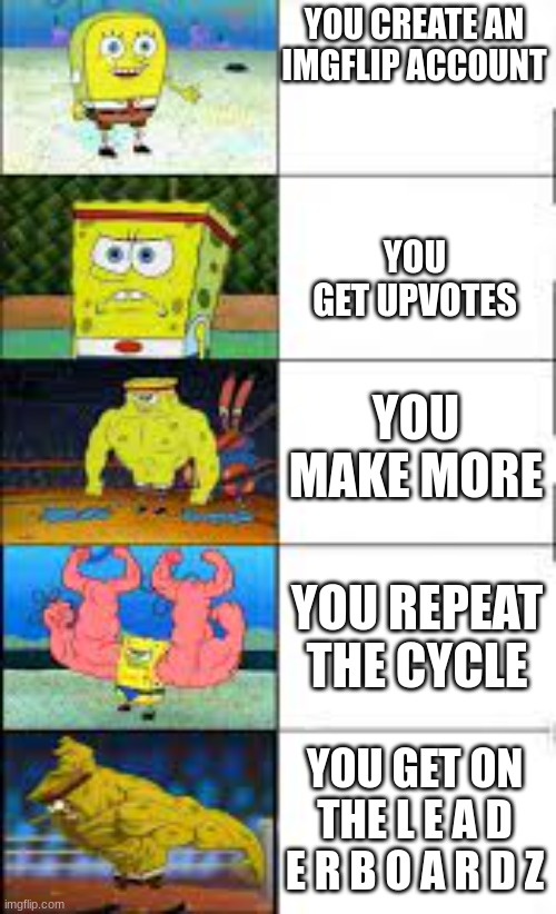 Me when I join imgflip | YOU CREATE AN IMGFLIP ACCOUNT; YOU GET UPVOTES; YOU MAKE MORE; YOU REPEAT THE CYCLE; YOU GET ON THE L E A D E R B O A R D Z | image tagged in spongebob training | made w/ Imgflip meme maker