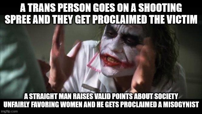And everybody loses their minds | A TRANS PERSON GOES ON A SHOOTING SPREE AND THEY GET PROCLAIMED THE VICTIM; A STRAIGHT MAN RAISES VALID POINTS ABOUT SOCIETY UNFAIRLY FAVORING WOMEN AND HE GETS PROCLAIMED A MISOGYNIST | image tagged in memes,and everybody loses their minds | made w/ Imgflip meme maker