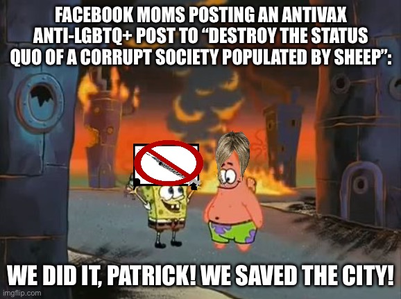No, you didn’t. | FACEBOOK MOMS POSTING AN ANTIVAX ANTI-LGBTQ+ POST TO “DESTROY THE STATUS QUO OF A CORRUPT SOCIETY POPULATED BY SHEEP”:; WE DID IT, PATRICK! WE SAVED THE CITY! | image tagged in we did it patrick we saved the city | made w/ Imgflip meme maker