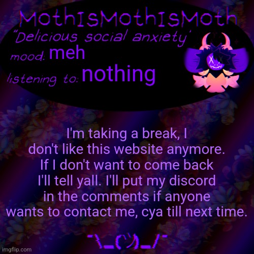 probably for a week or two. idk it's just not fun anymore. | meh; nothing; I'm taking a break, I don't like this website anymore. If I don't want to come back I'll tell yall. I'll put my discord in the comments if anyone wants to contact me, cya till next time. | image tagged in moth new temp | made w/ Imgflip meme maker