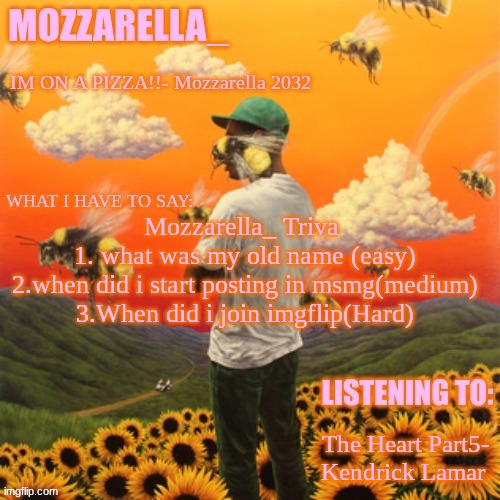 Flower Boy | Mozzarella_ Triva 
1. what was my old name (easy)
2.when did i start posting in msmg(medium)
3.When did i join imgflip(Hard); The Heart Part5- Kendrick Lamar | image tagged in flower boy | made w/ Imgflip meme maker