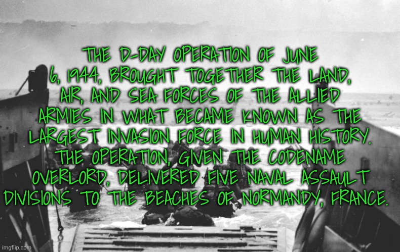 I am posting random facts of thats oki (also had a badass code name lmao) | THE D-DAY OPERATION OF JUNE 6, 1944, BROUGHT TOGETHER THE LAND, AIR, AND SEA FORCES OF THE ALLIED ARMIES IN WHAT BECAME KNOWN AS THE LARGEST INVASION FORCE IN HUMAN HISTORY. THE OPERATION, GIVEN THE CODENAME OVERLORD, DELIVERED FIVE NAVAL ASSAULT DIVISIONS TO THE BEACHES OF NORMANDY, FRANCE. | image tagged in d-day landing | made w/ Imgflip meme maker