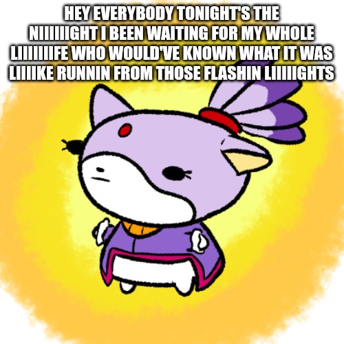 Blaze | HEY EVERYBODY TONIGHT'S THE NIIIIIIGHT I BEEN WAITING FOR MY WHOLE LIIIIIIIFE WHO WOULD'VE KNOWN WHAT IT WAS LIIIIKE RUNNIN FROM THOSE FLASHIN LIIIIIGHTS | image tagged in blaze | made w/ Imgflip meme maker