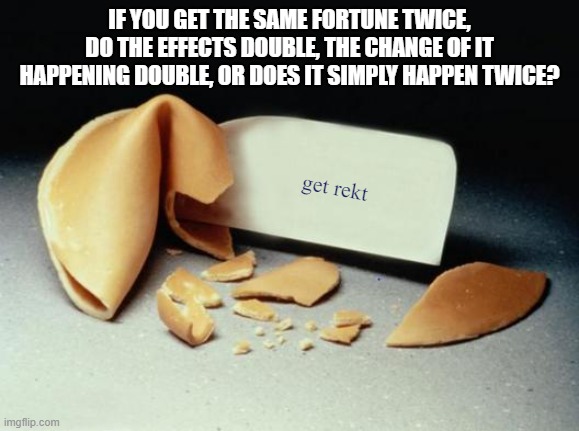 Fortune Cookie | IF YOU GET THE SAME FORTUNE TWICE, DO THE EFFECTS DOUBLE, THE CHANGE OF IT HAPPENING DOUBLE, OR DOES IT SIMPLY HAPPEN TWICE? get rekt | image tagged in fortune cookie,the world may never know,deep thoughts | made w/ Imgflip meme maker