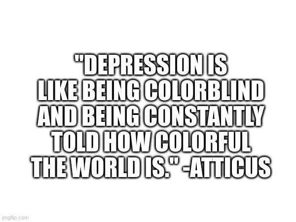 *sigh* | "DEPRESSION IS LIKE BEING COLORBLIND AND BEING CONSTANTLY TOLD HOW COLORFUL THE WORLD IS." -ATTICUS | image tagged in depression,sad | made w/ Imgflip meme maker