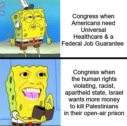 Israel Loves their Sugar Daddy | Congress when Americans need Universal Healthcare & a Federal Job Guarantee; Congress when the human rights violating, racist, apartheid state, Israel wants more money to kill Palestinians in their open-air prison | image tagged in spongebob money meme,israel,congress,universal healthcare,federal job guarantee | made w/ Imgflip meme maker