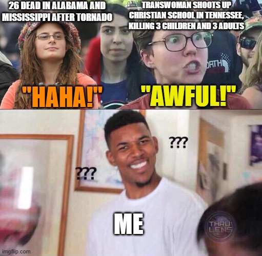 Programming | "HAHA!"; TRANSWOMAN SHOOTS UP CHRISTIAN SCHOOL IN TENNESSEE, KILLING 3 CHILDREN AND 3 ADULTS; 26 DEAD IN ALABAMA AND MISSISSIPPI AFTER TORNADO; "AWFUL!"; ME | image tagged in college liberal small,triggered liberal,black guy confused | made w/ Imgflip meme maker