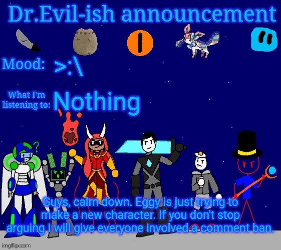 Dr.Evil-ish announcement template v2 | >:\; Nothing; Guys, calm down. Eggy is just trying to make a new character. If you don't stop arguing I will give everyone involved a comment ban. | image tagged in dr evil-ish announcement template v2 | made w/ Imgflip meme maker