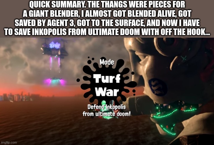 MORE LATER! IM BUSY SAVING THE CITY |  QUICK SUMMARY. THE THANGS WERE PIECES FOR A GIANT BLENDER, I ALMOST GOT BLENDED ALIVE, GOT SAVED BY AGENT 3, GOT TO THE SURFACE, AND NOW I HAVE TO SAVE INKOPOLIS FROM ULTIMATE DOOM WITH OFF THE HOOK... | image tagged in splatoon | made w/ Imgflip meme maker