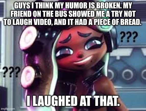 My ADHD fr fr | GUYS I THINK MY HUMOR IS BROKEN. MY FRIEND ON THE BUS SHOWED ME A TRY NOT TO LAUGH VIDEO, AND IT HAD A PIECE OF BREAD. I LAUGHED AT THAT. | image tagged in confused marina | made w/ Imgflip meme maker