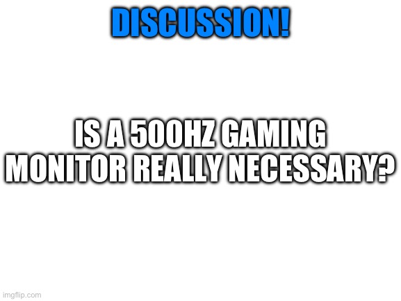 Discussion!! | DISCUSSION! IS A 500HZ GAMING MONITOR REALLY NECESSARY? | image tagged in blank white template | made w/ Imgflip meme maker