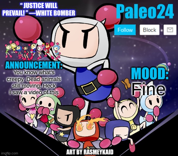 https://www.youtube.com/watch?v=jcvxud6ISdc | You know what's creepy. Dead animals still moving. Heck I saw a video of this; Fine | image tagged in paleo24's bomberman bros annoucment | made w/ Imgflip meme maker