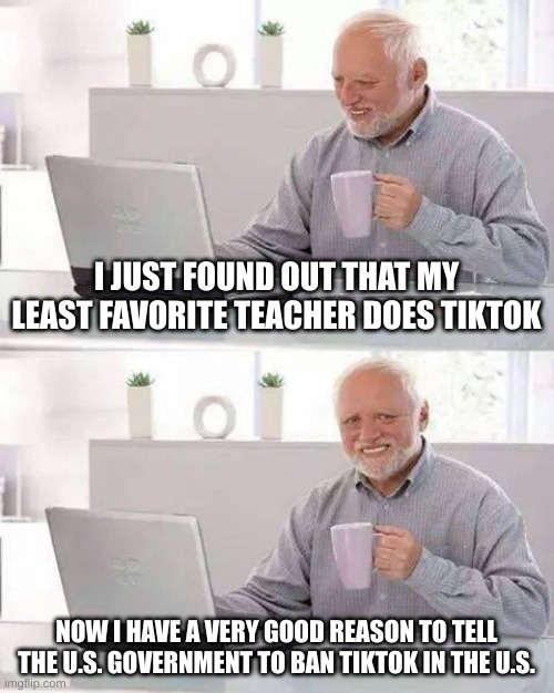 btw that teacher yelled at the whole class for talking like everyone does it | I JUST FOUND OUT THAT MY LEAST FAVORITE TEACHER DOES TIKTOK; NOW I HAVE A VERY GOOD REASON TO TELL THE U.S. GOVERNMENT TO BAN TIKTOK IN THE U.S. | image tagged in memes,hide the pain harold,bad | made w/ Imgflip meme maker