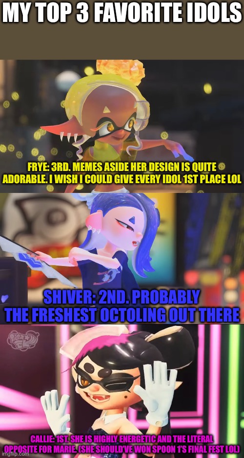 Don’t be mad at me pls :’) |  MY TOP 3 FAVORITE IDOLS; FRYE: 3RD. MEMES ASIDE HER DESIGN IS QUITE ADORABLE. I WISH I COULD GIVE EVERY IDOL 1ST PLACE LOL; SHIVER: 2ND. PROBABLY THE FRESHEST OCTOLING OUT THERE; CALLIE: 1ST. SHE IS HIGHLY ENERGETIC AND THE LITERAL OPPOSITE FOR MARIE. (SHE SHOULD’VE WON SPOON 1’S FINAL FEST LOL) | image tagged in splatoon | made w/ Imgflip meme maker