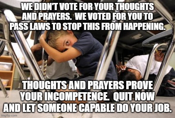 School shooting meme | WE DIDN'T VOTE FOR YOUR THOUGHTS AND PRAYERS.  WE VOTED FOR YOU TO PASS LAWS TO STOP THIS FROM HAPPENING. THOUGHTS AND PRAYERS PROVE YOUR INCOMPETENCE.  QUIT NOW AND LET SOMEONE CAPABLE DO YOUR JOB. | image tagged in school shooting meme | made w/ Imgflip meme maker