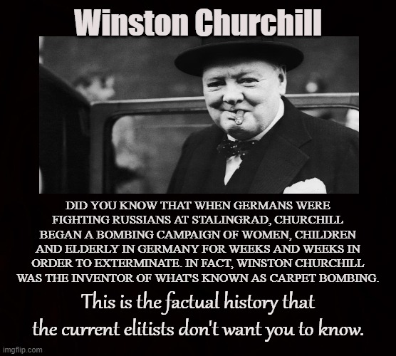 Hidden Monster | Winston Churchill; DID YOU KNOW THAT WHEN GERMANS WERE FIGHTING RUSSIANS AT STALINGRAD, CHURCHILL BEGAN A BOMBING CAMPAIGN OF WOMEN, CHILDREN AND ELDERLY IN GERMANY FOR WEEKS AND WEEKS IN ORDER TO EXTERMINATE. IN FACT, WINSTON CHURCHILL WAS THE INVENTOR OF WHAT'S KNOWN AS CARPET BOMBING. This is the factual history that the current elitists don't want you to know. | image tagged in winston churchill,carpet bombing,germany,england,russia,monster | made w/ Imgflip meme maker
