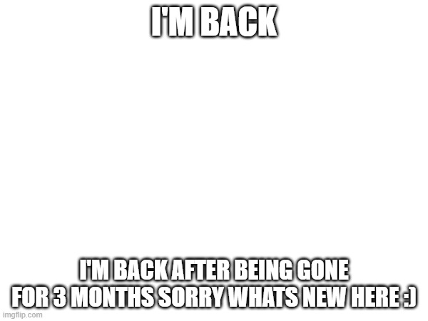 back | I'M BACK; I'M BACK AFTER BEING GONE FOR 3 MONTHS SORRY WHATS NEW HERE :) | image tagged in fun | made w/ Imgflip meme maker