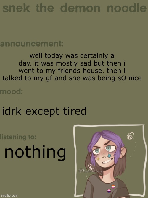 im gonna start a thing where i do a bi-daily update on my life | well today was certainly a day. it was mostly sad but then i went to my friends house. then i talked to my gf and she was being sO nice; idrk except tired; nothing | image tagged in snek the demon noodle announcement temp | made w/ Imgflip meme maker