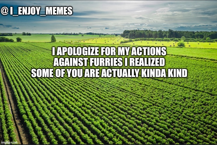 I_enjoy_memes_template | I APOLOGIZE FOR MY ACTIONS AGAINST FURRIES I REALIZED SOME OF YOU ARE ACTUALLY KINDA KIND | image tagged in i_enjoy_memes_template | made w/ Imgflip meme maker