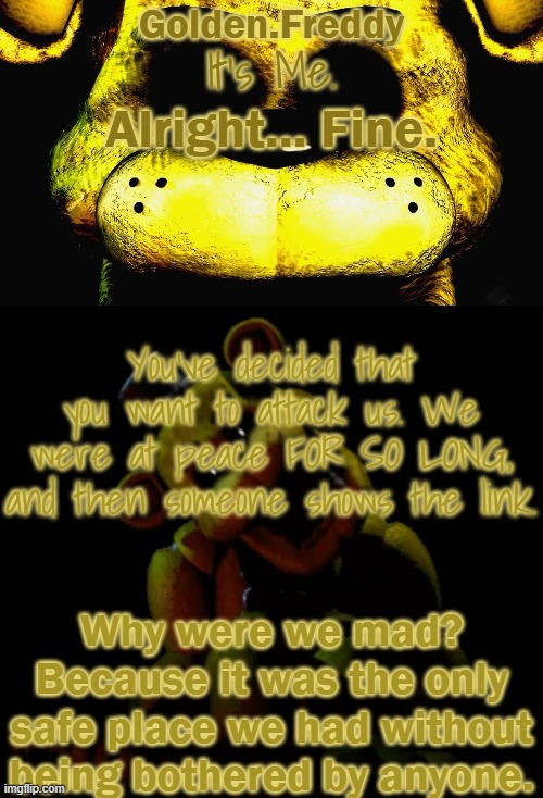 WE DID NOTHING TO YOU GUYS. And.. ..I shouldn't explain cus it'll just cause drama. | Alright... Fine. You've decided that you want to attack us. We were at peace FOR SO LONG, and then someone shows the link. Why were we mad? Because it was the only safe place we had without being bothered by anyone. | image tagged in golden's golden freddy temp | made w/ Imgflip meme maker
