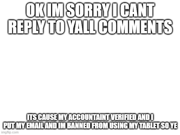 pls get this to the front page | OK IM SORRY I CANT REPLY TO YALL COMMENTS; ITS CAUSE MY ACCOUNTAINT VERIFIED AND I PUT MY EMAIL AND IM BANNED FROM USING MY TABLET SO YE | image tagged in blank white template | made w/ Imgflip meme maker