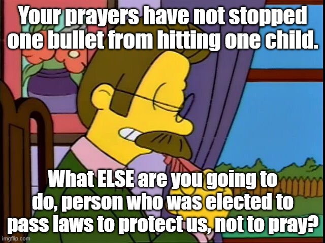 Ned Praying | Your prayers have not stopped one bullet from hitting one child. What ELSE are you going to do, person who was elected to pass laws to protect us, not to pray? | image tagged in ned praying | made w/ Imgflip meme maker