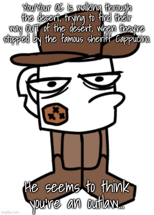 A more simple and short RP! My usual rules apply! | You/Your OC is walking through the desert, trying to find their way OUT of the desert, when they're stopped by the famous sheriff Cappucino. He seems to think you're an outlaw... | made w/ Imgflip meme maker