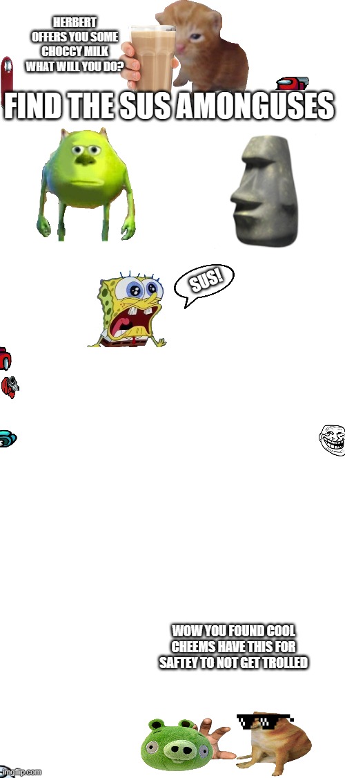 Find the sus amonguses | HERBERT OFFERS YOU SOME CHOCCY MILK WHAT WILL YOU DO? FIND THE SUS AMONGUSES; SUS! WOW YOU FOUND COOL CHEEMS HAVE THIS FOR SAFTEY TO NOT GET TROLLED | image tagged in amongus,cheems,sus,mike wazowski,hard work,bad piggies | made w/ Imgflip meme maker