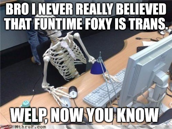 Waiting skeleton | BRO I NEVER REALLY BELIEVED THAT FUNTIME FOXY IS TRANS. WELP, NOW YOU KNOW | image tagged in waiting skeleton | made w/ Imgflip meme maker