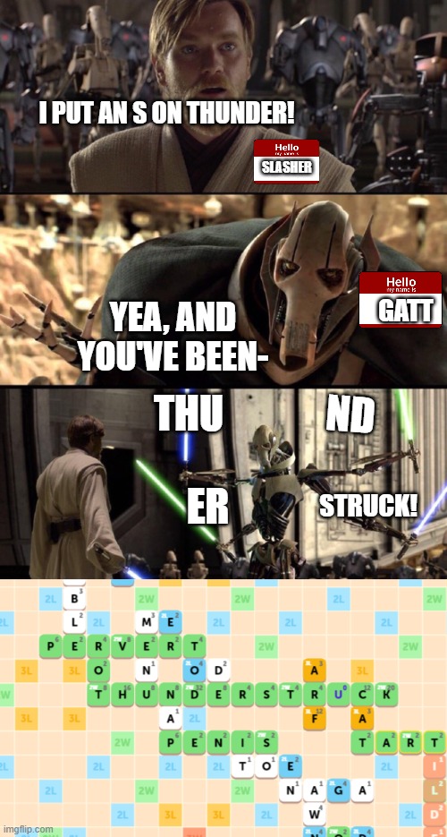 played scrabble with the boys, got a little too competitive and... yea.  128 points XD | I PUT AN S ON THUNDER! SLASHER; GATT; YEA, AND YOU'VE BEEN-; ND; THU; ER; STRUCK! | image tagged in general kenobi hello there | made w/ Imgflip meme maker