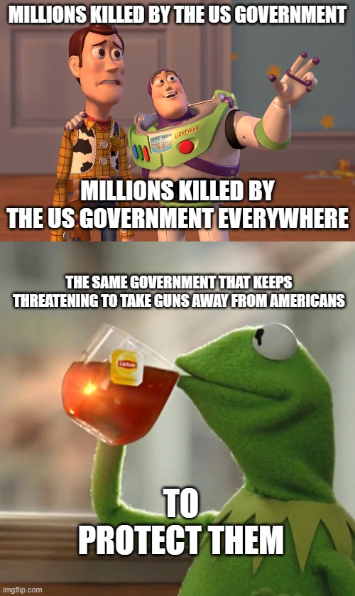 Think about it | MILLIONS KILLED BY THE US GOVERNMENT; MILLIONS KILLED BY THE US GOVERNMENT EVERYWHERE; THE SAME GOVERNMENT THAT KEEPS THREATENING TO TAKE GUNS AWAY FROM AMERICANS; TO PROTECT THEM | image tagged in memes,x x everywhere,but that's none of my business | made w/ Imgflip meme maker