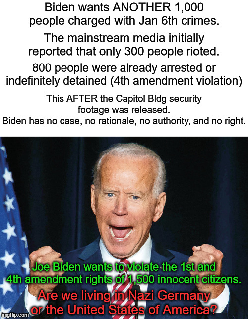Why did they charge an old woman with "parading" in the Capitol Bldg? | Biden wants ANOTHER 1,000 people charged with Jan 6th crimes. The mainstream media initially reported that only 300 people rioted. 800 people were already arrested or indefinitely detained (4th amendment violation); This AFTER the Capitol Bldg security footage was released.
Biden has no case, no rationale, no authority, and no right. Joe Biden wants to violate the 1st and 4th amendment rights of 1,500 innocent citizens. Are we living in Nazi Germany or the United States of America? | image tagged in dictator joe biden,authoritarian state,fascist | made w/ Imgflip meme maker