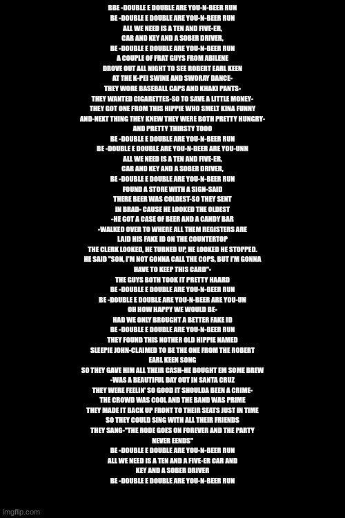 BBE -DOUBLE E DOUBLE ARE YOU-N-BEER RUN
BE -DOUBLE E DOUBLE ARE YOU-N-BEER RUN
ALL WE NEED IS A TEN AND FIVE-ER,
CAR AND KEY AND A SOBER DRIVER,
BE -DOUBLE E DOUBLE ARE YOU-N-BEER RUN
A COUPLE OF FRAT GUYS FROM ABILENE
DROVE OUT ALL NIGHT TO SEE ROBERT EARL KEEN
AT THE K-PEI SWINE AND SWORAY DANCE-
THEY WORE BASEBALL CAPS AND KHAKI PANTS-
THEY WANTED CIGARETTES-SO TO SAVE A LITTLE MONEY-
THEY GOT ONE FROM THIS HIPPIE WHO SMELT KINA FUNNY
AND-NEXT THING THEY KNEW THEY WERE BOTH PRETTY HUNGRY-
AND PRETTY THIRSTY TOOO
BE -DOUBLE E DOUBLE ARE YOU-N-BEER RUN
BE -DOUBLE E DOUBLE ARE YOU-N-BEER ARE YOU-UNN
ALL WE NEED IS A TEN AND FIVE-ER,
CAR AND KEY AND A SOBER DRIVER,
BE -DOUBLE E DOUBLE ARE YOU-N-BEER RUN
FOUND A STORE WITH A SIGN-SAID
THERE BEER WAS COLDEST-SO THEY SENT
IN BRAD- CAUSE HE LOOKED THE OLDEST
-HE GOT A CASE OF BEER AND A CANDY BAR
-WALKED OVER TO WHERE ALL THEM REGISTERS ARE
LAID HIS FAKE ID ON THE COUNTERTOP
THE CLERK LOOKED, HE TURNED UP, HE LOOKED HE STOPPED.
HE SAID "SON, I'M NOT GONNA CALL THE COPS, BUT I'M GONNA
HAVE TO KEEP THIS CARD"-
THE GUYS BOTH TOOK IT PRETTY HAARD
BE -DOUBLE E DOUBLE ARE YOU-N-BEER RUN
BE -DOUBLE E DOUBLE ARE YOU-N-BEER ARE YOU-UN
OH HOW HAPPY WE WOULD BE-
HAD WE ONLY BROUGHT A BETTER FAKE ID
BE -DOUBLE E DOUBLE ARE YOU-N-BEER RUN
THEY FOUND THIS NOTHER OLD HIPPIE NAMED
SLEEPIE JOHN-CLAIMED TO BE THE ONE FROM THE ROBERT
EARL KEEN SONG
SO THEY GAVE HIM ALL THEIR CASH-HE BOUGHT EM SOME BREW
-WAS A BEAUTIFUL DAY OUT IN SANTA CRUZ
THEY WERE FEELIN' SO GOOD IT SHOULDA BEEN A CRIME-
THE CROWD WAS COOL AND THE BAND WAS PRIME
THEY MADE IT BACK UP FRONT TO THEIR SEATS JUST IN TIME
SO THEY COULD SING WITH ALL THEIR FRIENDS
THEY SANG-"THE RODE GOES ON FOREVER AND THE PARTY
NEVER EENDS"
BE -DOUBLE E DOUBLE ARE YOU-N-BEER RUN
ALL WE NEED IS A TEN AND A FIVE-ER CAR AND
KEY AND A SOBER DRIVER
BE -DOUBLE E DOUBLE ARE YOU-N-BEER RUN | made w/ Imgflip meme maker