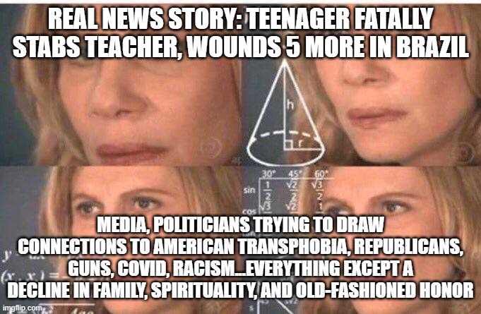 Math lady/Confused lady | REAL NEWS STORY: TEENAGER FATALLY STABS TEACHER, WOUNDS 5 MORE IN BRAZIL; MEDIA, POLITICIANS TRYING TO DRAW CONNECTIONS TO AMERICAN TRANSPHOBIA, REPUBLICANS, GUNS, COVID, RACISM...EVERYTHING EXCEPT A DECLINE IN FAMILY, SPIRITUALITY, AND OLD-FASHIONED HONOR | image tagged in math lady/confused lady | made w/ Imgflip meme maker