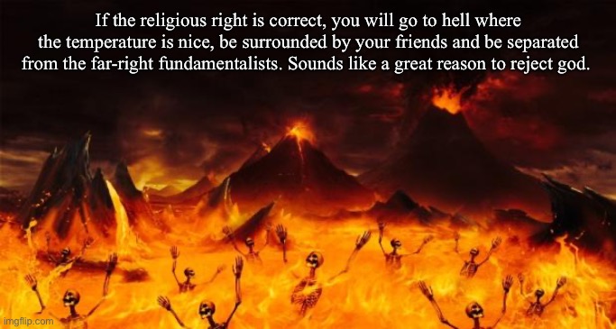 I don’t fear hell |  If the religious right is correct, you will go to hell where the temperature is nice, be surrounded by your friends and be separated from the far-right fundamentalists. Sounds like a great reason to reject god. | image tagged in hell,atheism,atheist,agnostic,conservative logic,republicans | made w/ Imgflip meme maker