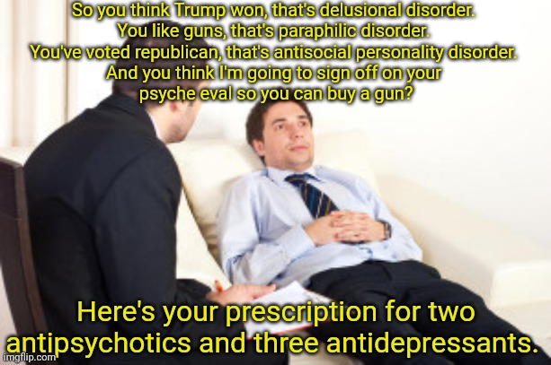 it's a mental health crisis | So you think Trump won, that's delusional disorder. 
You like guns, that's paraphilic disorder. 
You've voted republican, that's antisocial personality disorder. 
And you think I'm going to sign off on your 
psyche eval so you can buy a gun? Here's your prescription for two antipsychotics and three antidepressants. | image tagged in psychiatrist | made w/ Imgflip meme maker
