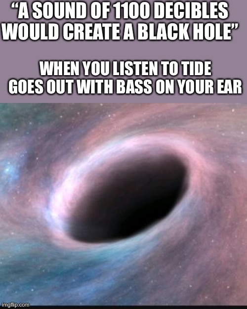 Black hole | “A SOUND OF 1100 DECIBLES WOULD CREATE A BLACK HOLE”; WHEN YOU LISTEN TO TIDE GOES OUT WITH BASS ON YOUR EAR | image tagged in black hole | made w/ Imgflip meme maker