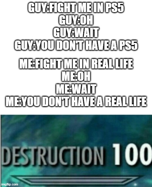get rekt | GUY:FIGHT ME IN PS5
GUY:OH
GUY:WAIT
GUY:YOU DON'T HAVE A PS5; ME:FIGHT ME IN REAL LIFE
ME:OH
ME:WAIT
ME:YOU DON'T HAVE A REAL LIFE | image tagged in destruction 100 | made w/ Imgflip meme maker
