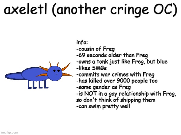 Axeletl ('nother cringey OC I made on scratch) | axeletl (another cringe OC); info:
-cousin of Freg
-69 seconds older than Freg
-owns a tonk just like Freg, but blue
-likes SMGs
-commits war crimes with Freg
-has killed over 9000 people too
-same gender as Freg
-is NOT in a gay relationship with Freg,
so don't think of shipping them
-can swim pretty well | image tagged in cringe,axolotl | made w/ Imgflip meme maker