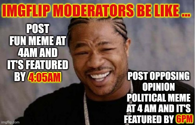 Did I Hurt Your Whittle Political Feelings?  Get Over Yourselves!  It's Politics. IT'S NOT PERSONAL!  Grow Up For America's Sake | IMGFLIP MODERATORS BE LIKE ... POST FUN MEME AT 4AM AND IT'S FEATURED BY 4:05AM; POST OPPOSING OPINION POLITICAL MEME AT 4 AM AND IT'S FEATURED BY 6PM; 4:05AM; 6PM | image tagged in memes,yo dawg heard you,it's politics,it's not personal,grow up,special kind of stupid | made w/ Imgflip meme maker