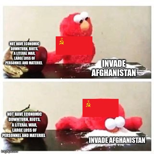 elmo cocaine | NOT HAVE ECONOMIC DOWNTURN, RIOTS, A LITERAL WAR, LARGE LOSS OF PERSONNEL AND MATERIEL; INVADE AFGHANISTAN; NOT HAVE ECONOMIC DOWNTURN, RIOTS, A LITERAL WAR, LARGE LOSS OF PERSONNEL AND MATERIEL; INVADE AFGHANISTAN | image tagged in elmo cocaine | made w/ Imgflip meme maker