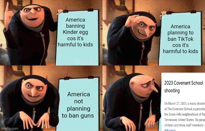 Gru's Plan Meme | America banning Kinder egg cos it's harmful to kids; America planning to ban TikTok cos it's harmful to kids; America not planning to ban guns | image tagged in memes,gru's plan | made w/ Imgflip meme maker