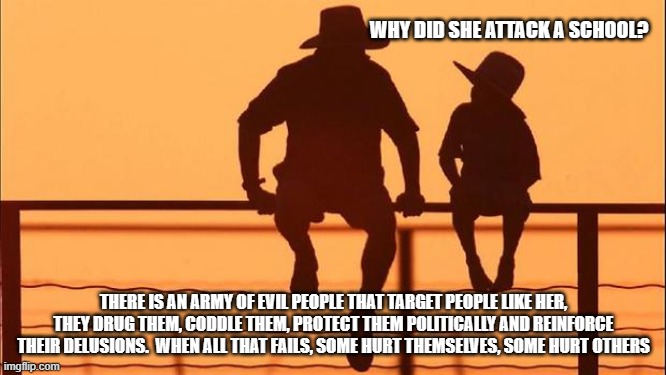 Cowboy wisdom, evil people love delusional people | WHY DID SHE ATTACK A SCHOOL? THERE IS AN ARMY OF EVIL PEOPLE THAT TARGET PEOPLE LIKE HER, THEY DRUG THEM, CODDLE THEM, PROTECT THEM POLITICALLY AND REINFORCE THEIR DELUSIONS.  WHEN ALL THAT FAILS, SOME HURT THEMSELVES, SOME HURT OTHERS | image tagged in cowboy father and son,delusional people,cowboy wisdom,violence is never the answer,transgender,political correctness | made w/ Imgflip meme maker