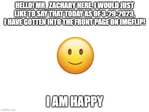 Another Message To Imgflip Users. | HELLO! MR_ZACHARY HERE, I WOULD JUST LIKE TO SAY THAT TODAY AS OF 3-29-2023, I HAVE GOTTEN INTO THE FRONT PAGE ON IMGFLIP! I AM HAPPY | image tagged in blank white template,message,yay | made w/ Imgflip meme maker