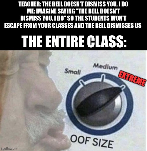 oof size extreme | TEACHER: THE BELL DOESN'T DISMISS YOU, I DO
ME: IMAGINE SAYING "THE BELL DOESN'T DISMISS YOU, I DO" SO THE STUDENTS WON'T ESCAPE FROM YOUR CLASSES AND THE BELL DISMISSES US; THE ENTIRE CLASS: | image tagged in oof size extreme | made w/ Imgflip meme maker