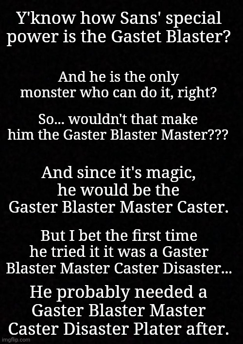 Blank  | Y'know how Sans' special power is the Gastet Blaster? And he is the only monster who can do it, right? So... wouldn't that make him the Gaster Blaster Master??? And since it's magic, he would be the Gaster Blaster Master Caster. But I bet the first time he tried it it was a Gaster Blaster Master Caster Disaster... He probably needed a Gaster Blaster Master Caster Disaster Plater after. | image tagged in blank | made w/ Imgflip meme maker