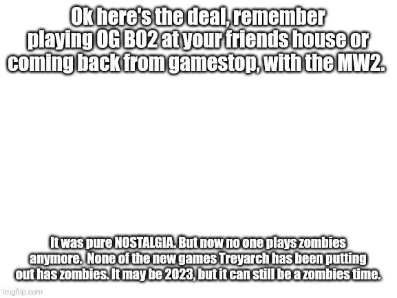 Bring back zombies. https://m.youtube.com/watch?v=-gZBCDXGE48 | Ok here's the deal, remember playing OG BO2 at your friends house or coming back from gamestop, with the MW2. It was pure NOSTALGIA. But now no one plays zombies anymore.  None of the new games Treyarch has been putting out has zombies. It may be 2023, but it can still be a zombies time. | image tagged in bring back zombies,cod,cod zombies,zombies | made w/ Imgflip meme maker