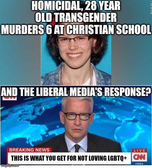 So yet another tranny mass shooting. You'd almost think these people were dusturbed or something..... oh wait | HOMICIDAL, 28 YEAR OLD TRANSGENDER MURDERS 6 AT CHRISTIAN SCHOOL; AND THE LIBERAL MEDIA'S RESPONSE? THIS IS WHAT YOU GET FOR NOT LOVING LGBTQ+ | image tagged in cnn breaking news anderson cooper,shooting,liberals,hypocrisy,tranny,liberal hypocrisy | made w/ Imgflip meme maker